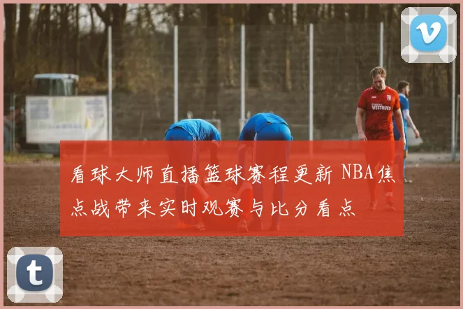 看球大师直播篮球赛程更新 NBA焦点战带来实时观赛与比分看点