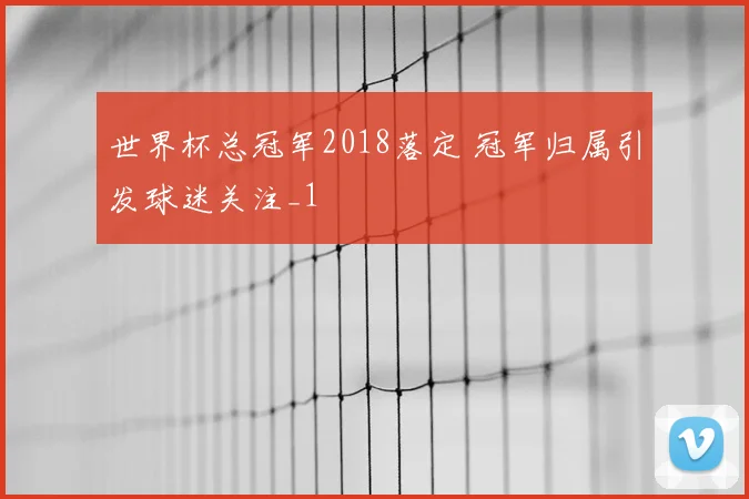 世界杯总冠军2018落定 冠军归属引发球迷关注_1