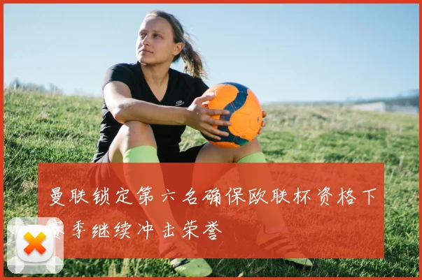 曼联锁定第六名确保欧联杯资格下赛季继续冲击荣誉