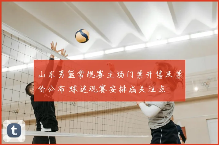 山东男篮常规赛主场门票开售及票价公布 球迷观赛安排成关注点