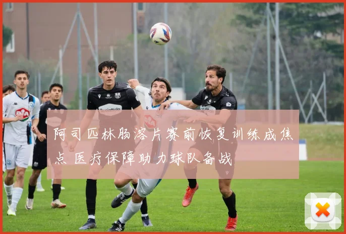 阿司匹林肠溶片赛前恢复训练成焦点 医疗保障助力球队备战