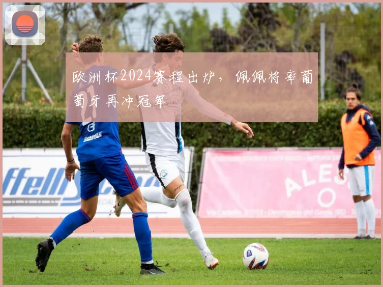欧洲杯2024赛程出炉，佩佩将率葡萄牙再冲冠军