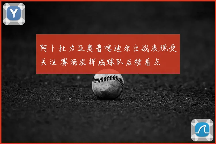 阿卜杜力亚奥普喀迪尔出战表现受关注 赛场发挥成球队后续看点