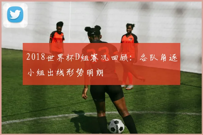 2018世界杯D组赛况回顾：各队角逐小组出线形势明朗