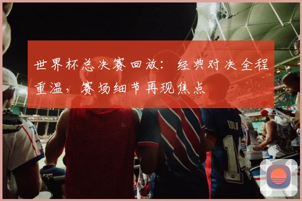 世界杯总决赛回放：经典对决全程重温，赛场细节再现焦点