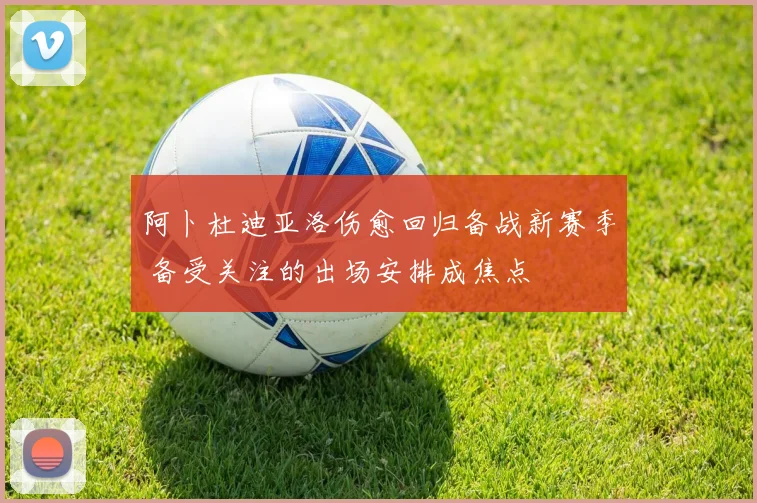 阿卜杜迪亚洛伤愈回归备战新赛季 备受关注的出场安排成焦点