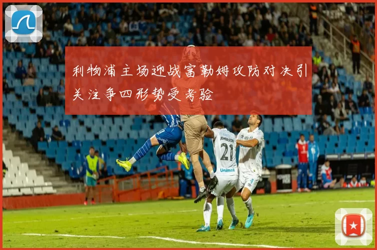利物浦主场迎战富勒姆攻防对决引关注争四形势受考验