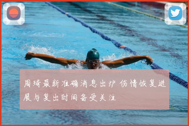 周琦最新准确消息出炉 伤情恢复进展与复出时间备受关注