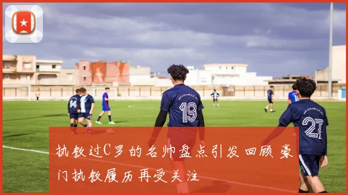 执教过C罗的名帅盘点引发回顾 豪门执教履历再受关注