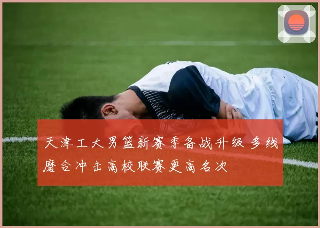 天津工大男篮新赛季备战升级 多线磨合冲击高校联赛更高名次