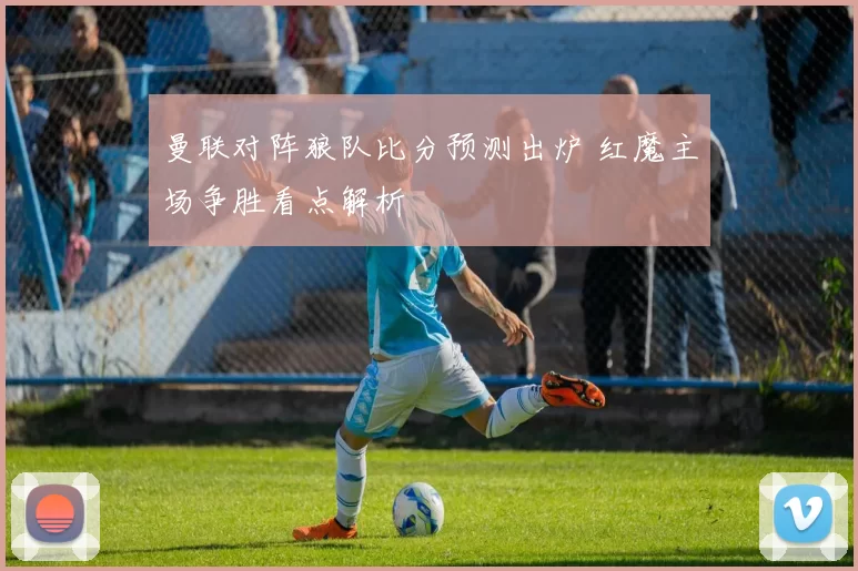 曼联对阵狼队比分预测出炉 红魔主场争胜看点解析