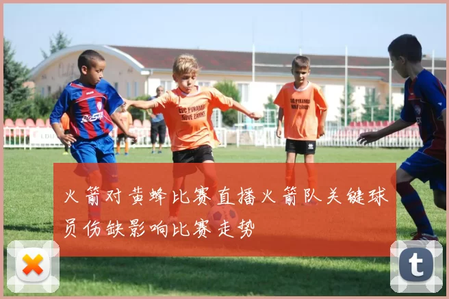 火箭对黄蜂比赛直播火箭队关键球员伤缺影响比赛走势