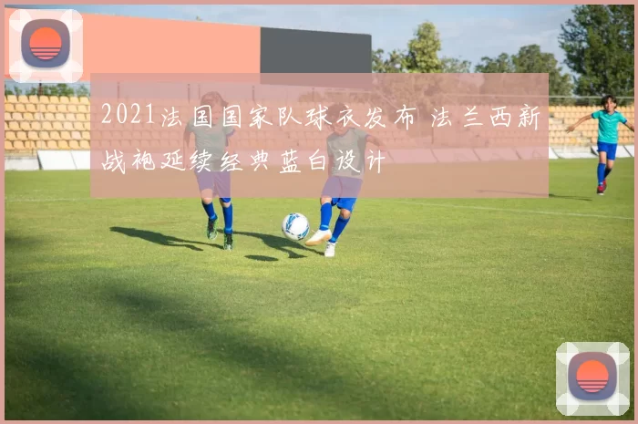 2021法国国家队球衣发布 法兰西新战袍延续经典蓝白设计