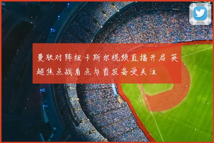 曼联对阵纽卡斯尔视频直播开启 英超焦点战看点与首发备受关注