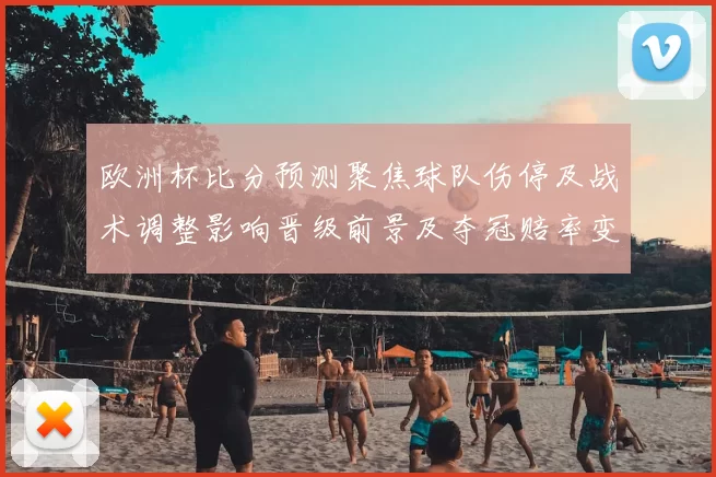 欧洲杯比分预测聚焦球队伤停及战术调整影响晋级前景及夺冠赔率变动预测