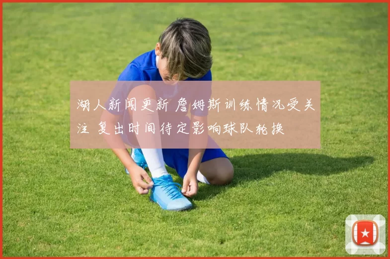 湖人新闻更新 詹姆斯训练情况受关注 复出时间待定影响球队轮换