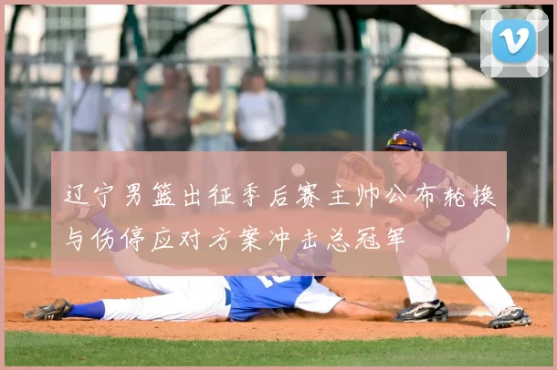 辽宁男篮出征季后赛主帅公布轮换与伤停应对方案冲击总冠军