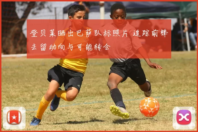 登贝莱晒出巴萨队标照片 追踪前锋去留动向与可能转会