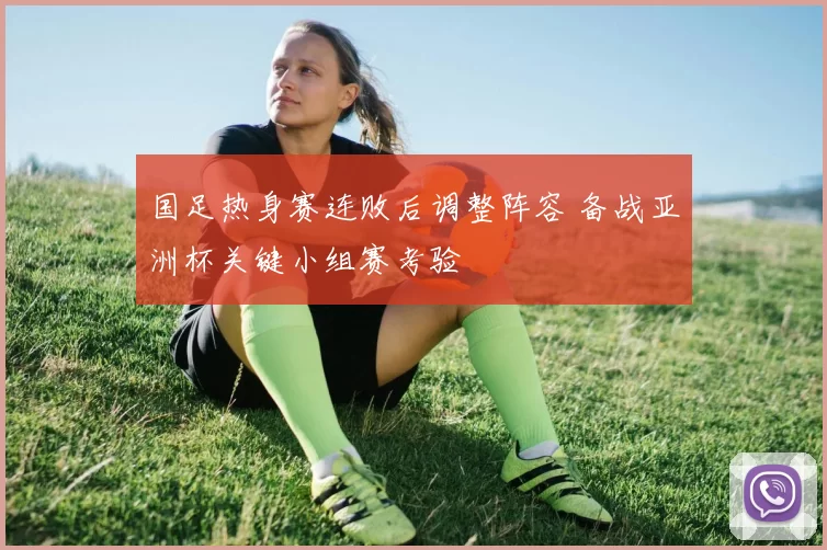 国足热身赛连败后调整阵容 备战亚洲杯关键小组赛考验