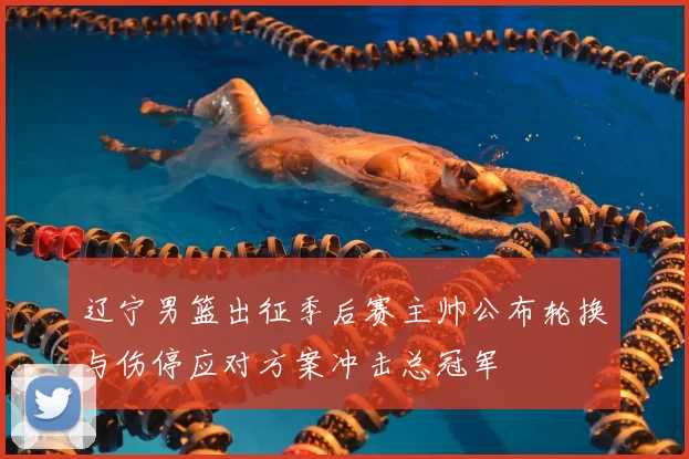 辽宁男篮出征季后赛主帅公布轮换与伤停应对方案冲击总冠军