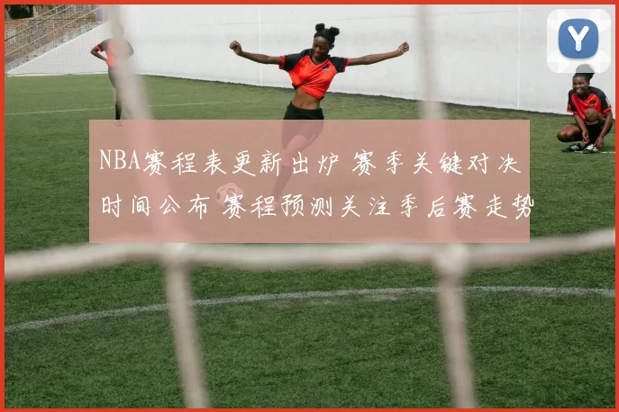 NBA赛程表更新出炉 赛季关键对决时间公布 赛程预测关注季后赛走势