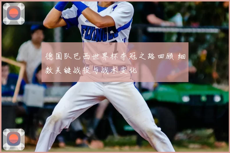 德国队巴西世界杯夺冠之路回顾 细数关键战役与战术变化