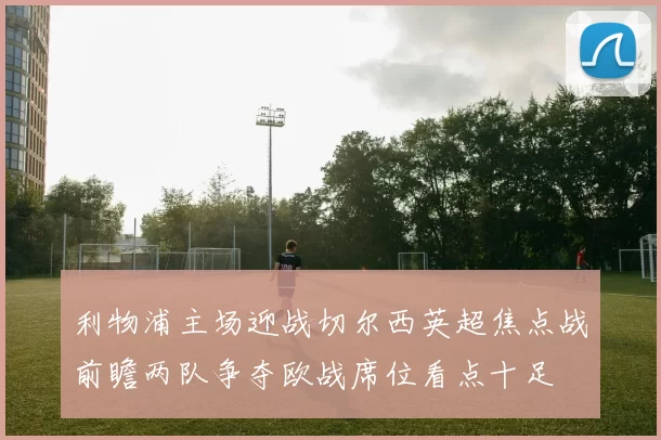 利物浦主场迎战切尔西英超焦点战前瞻两队争夺欧战席位看点十足