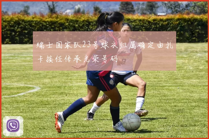 瑞士国家队23号球衣归属确定由扎卡接任传承光荣号码