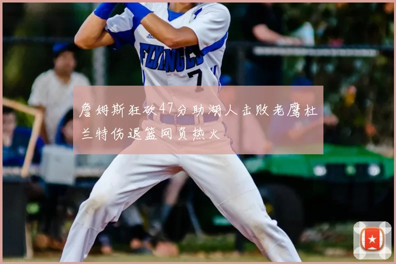 詹姆斯狂砍47分助湖人击败老鹰杜兰特伤退篮网负热火