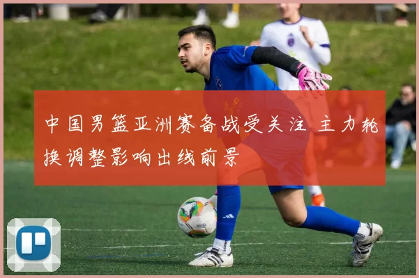 中国男篮亚洲赛备战受关注 主力轮换调整影响出线前景