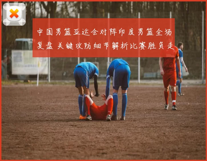 中国男篮亚运会对阵印度男篮全场复盘 关键攻防细节解析比赛胜负走向