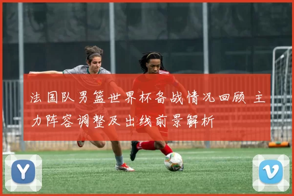 法国队男篮世界杯备战情况回顾 主力阵容调整及出线前景解析