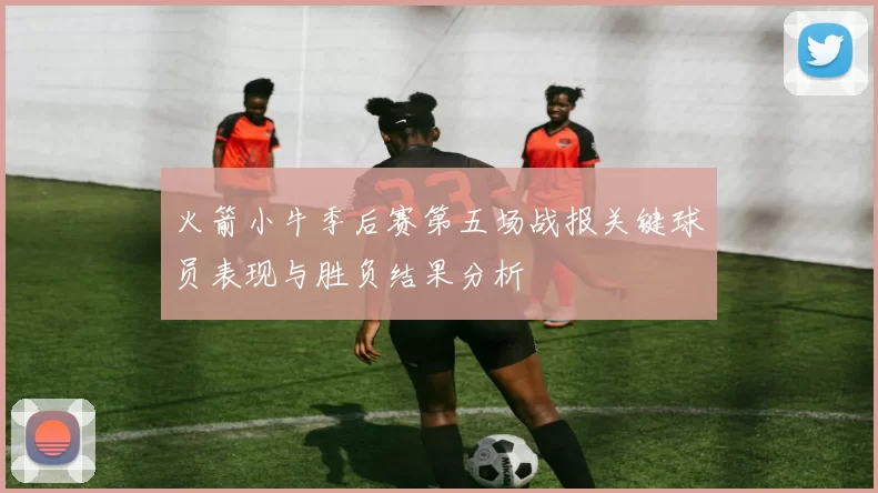 火箭小牛季后赛第五场战报关键球员表现与胜负结果分析