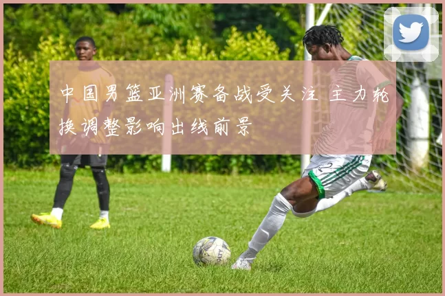 中国男篮亚洲赛备战受关注 主力轮换调整影响出线前景