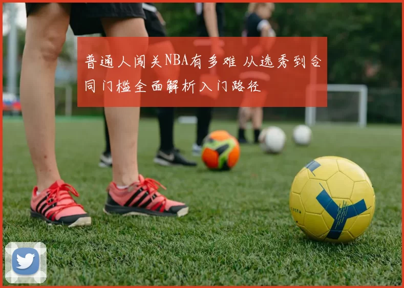 普通人闯关NBA有多难 从选秀到合同门槛全面解析入门路径