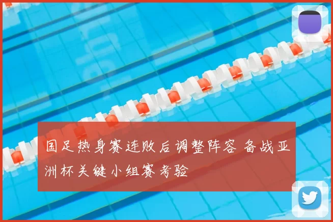 国足热身赛连败后调整阵容 备战亚洲杯关键小组赛考验