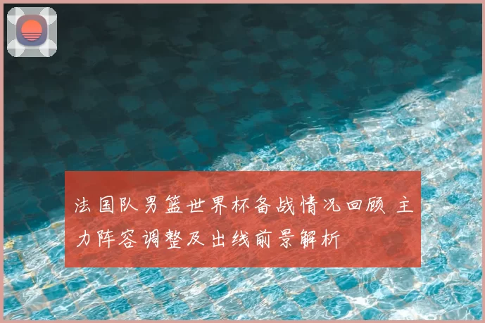 法国队男篮世界杯备战情况回顾 主力阵容调整及出线前景解析