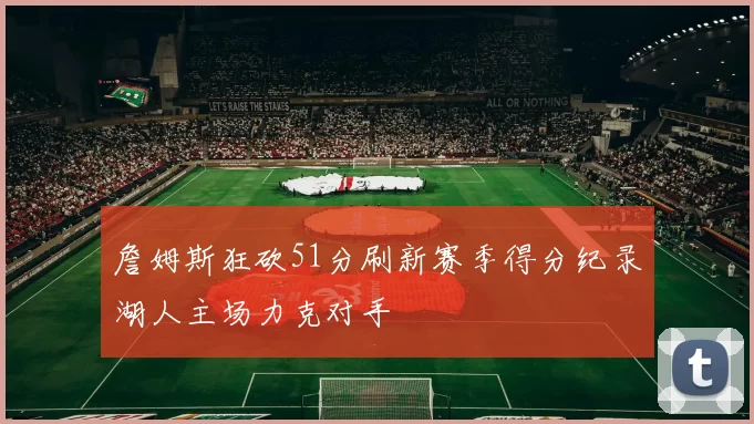 詹姆斯狂砍51分刷新赛季得分纪录湖人主场力克对手