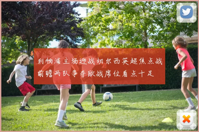 利物浦主场迎战切尔西英超焦点战前瞻两队争夺欧战席位看点十足