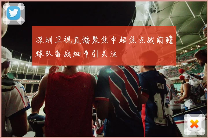 深圳卫视直播聚焦中超焦点战前瞻球队备战细节引关注