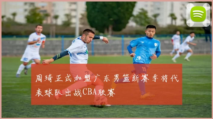 周琦正式加盟广东男篮新赛季将代表球队出战CBA联赛