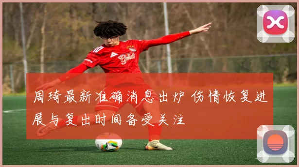 周琦最新准确消息出炉 伤情恢复进展与复出时间备受关注