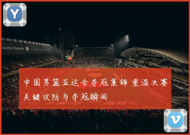 中国男篮亚运会夺冠集锦 重温决赛关键攻防与夺冠瞬间