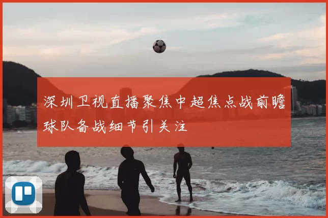 深圳卫视直播聚焦中超焦点战前瞻球队备战细节引关注